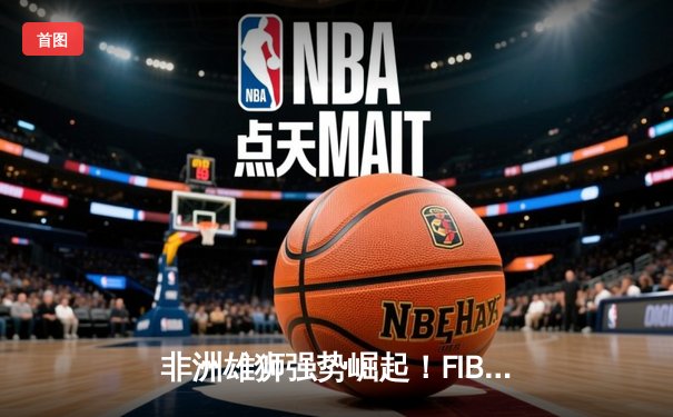 非洲雄狮强势崛起！FIBA非洲杯46分狂胜创造赛事历史最大分差
