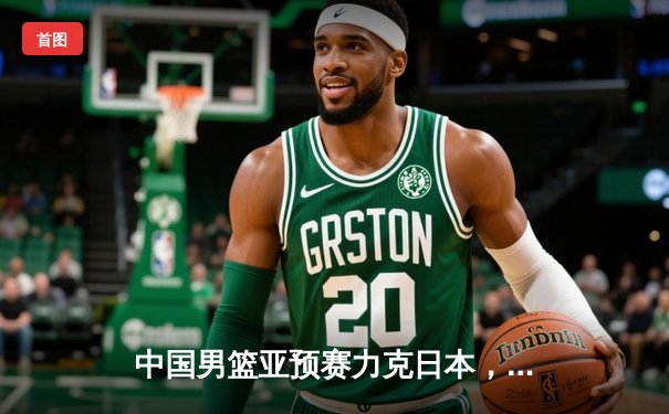 中国男篮亚预赛力克日本，周琦独揽28分率队豪取三连胜