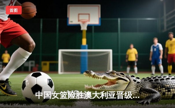 中国女篮险胜澳大利亚晋级四强 李梦26分献制胜一击